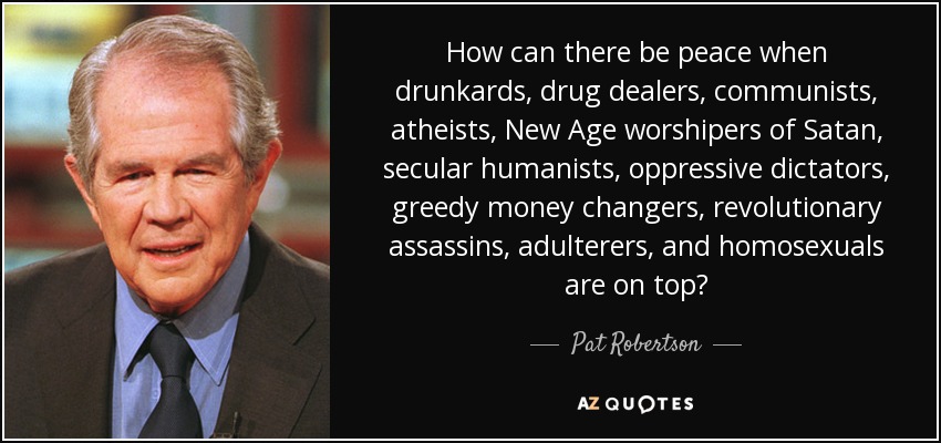 How can there be peace when drunkards, drug dealers, communists, atheists, New Age worshipers of Satan, secular humanists, oppressive dictators, greedy money changers, revolutionary assassins, adulterers, and homosexuals are on top? - Pat Robertson
