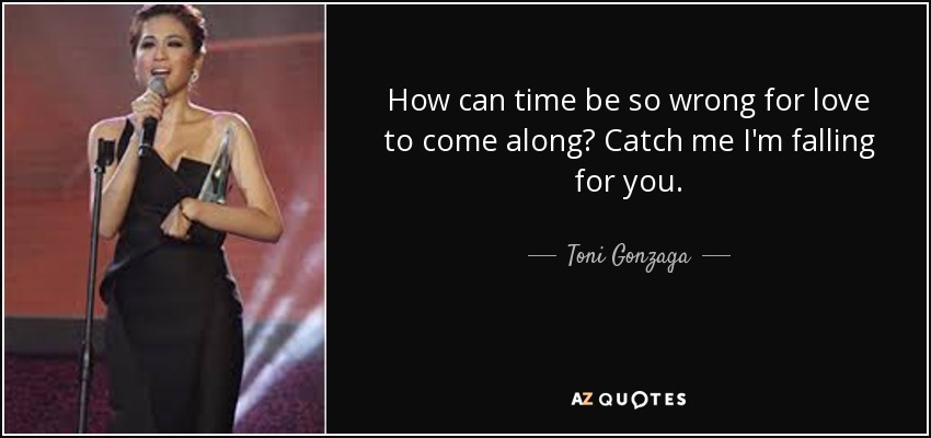 How can time be so wrong for love to come along? Catch me I'm falling for you. - Toni Gonzaga