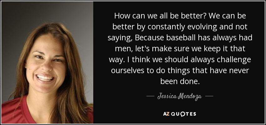How can we all be better? We can be better by constantly evolving and not saying, Because baseball has always had men, let's make sure we keep it that way. I think we should always challenge ourselves to do things that have never been done. - Jessica Mendoza