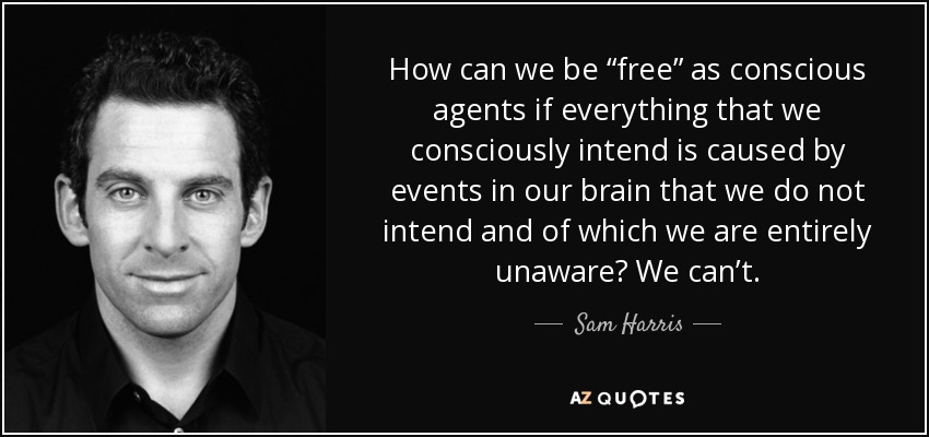 How can we be “free” as conscious agents if everything that we consciously intend is caused by events in our brain that we do not intend and of which we are entirely unaware? We can’t. - Sam Harris