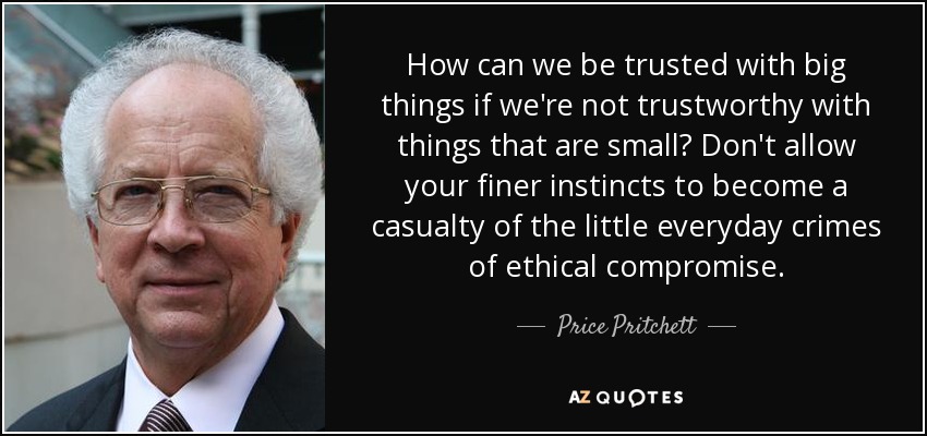 How can we be trusted with big things if we're not trustworthy with things that are small? Don't allow your finer instincts to become a casualty of the little everyday crimes of ethical compromise. - Price Pritchett