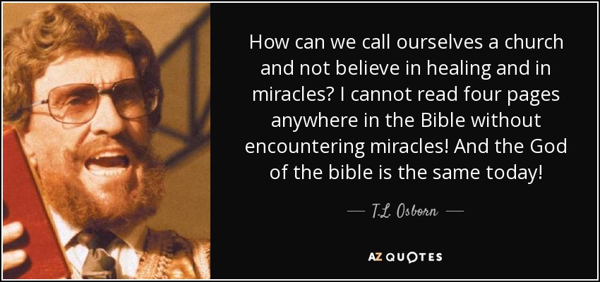 How can we call ourselves a church and not believe in healing and in miracles? I cannot read four pages anywhere in the Bible without encountering miracles! And the God of the bible is the same today! - T.L. Osborn