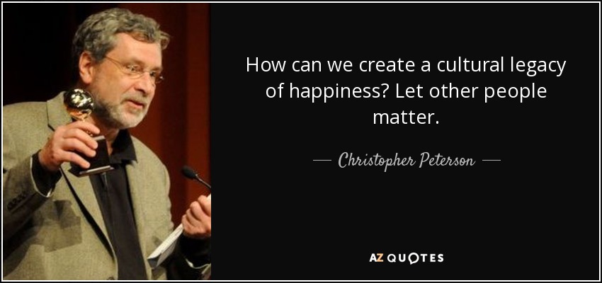 How can we create a cultural legacy of happiness? Let other people matter. - Christopher Peterson