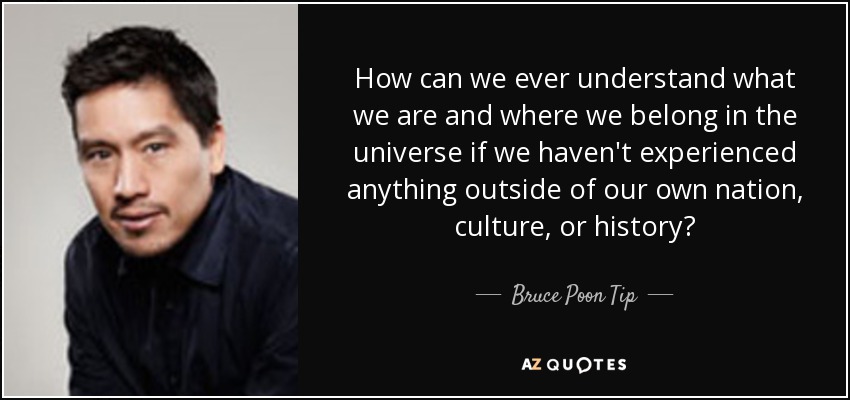 How can we ever understand what we are and where we belong in the universe if we haven't experienced anything outside of our own nation, culture, or history? - Bruce Poon Tip