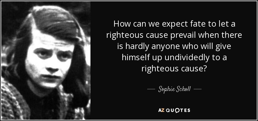How can we expect fate to let a righteous cause prevail when there is hardly anyone who will give himself up undividedly to a righteous cause? - Sophie Scholl