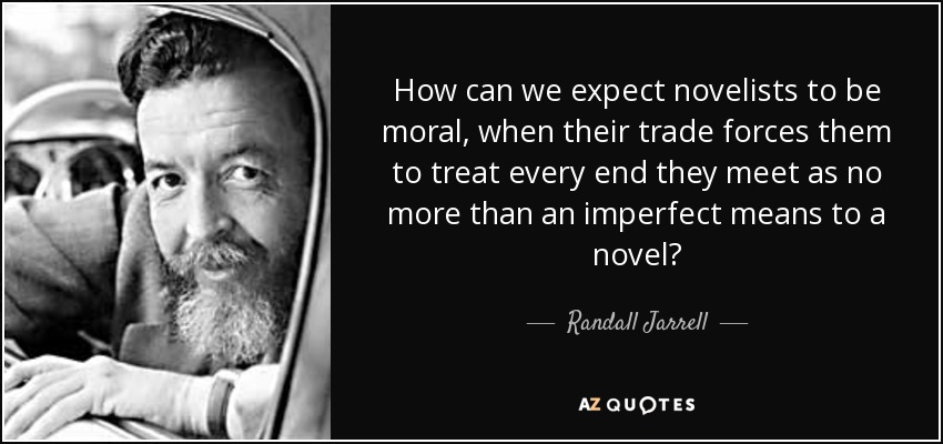 How can we expect novelists to be moral, when their trade forces them to treat every end they meet as no more than an imperfect means to a novel? - Randall Jarrell