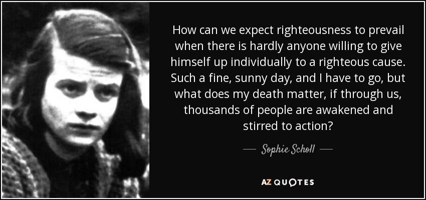How can we expect righteousness to prevail when there is hardly anyone willing to give himself up individually to a righteous cause. Such a fine, sunny day, and I have to go, but what does my death matter, if through us, thousands of people are awakened and stirred to action? - Sophie Scholl