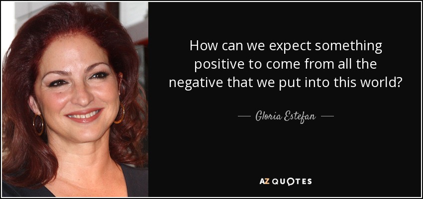 How can we expect something positive to come from all the negative that we put into this world? - Gloria Estefan