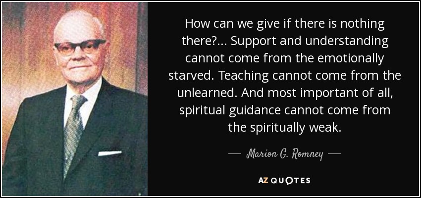 How can we give if there is nothing there?... Support and understanding cannot come from the emotionally starved. Teaching cannot come from the unlearned. And most important of all, spiritual guidance cannot come from the spiritually weak. - Marion G. Romney