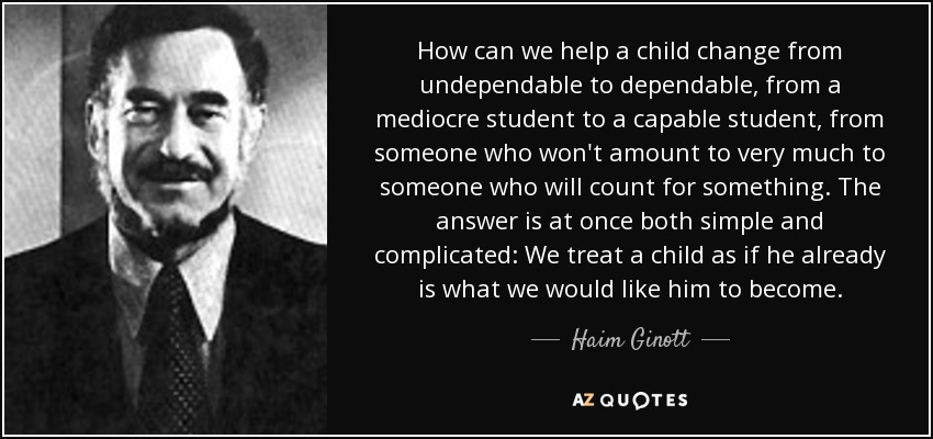 How can we help a child change from undependable to dependable, from a mediocre student to a capable student, from someone who won't amount to very much to someone who will count for something. The answer is at once both simple and complicated: We treat a child as if he already is what we would like him to become. - Haim Ginott