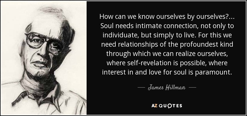 How can we know ourselves by ourselves? . . . Soul needs intimate connection, not only to individuate, but simply to live. For this we need relationships of the profoundest kind through which we can realize ourselves, where self-revelation is possible, where interest in and love for soul is paramount. - James Hillman