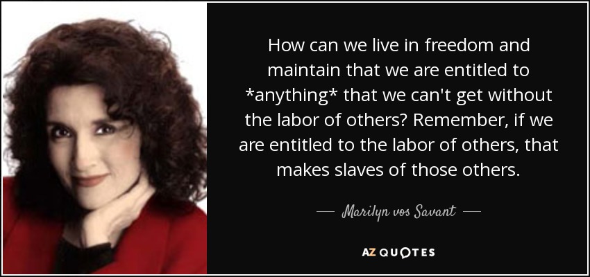 How can we live in freedom and maintain that we are entitled to *anything* that we can't get without the labor of others? Remember, if we are entitled to the labor of others, that makes slaves of those others. - Marilyn vos Savant