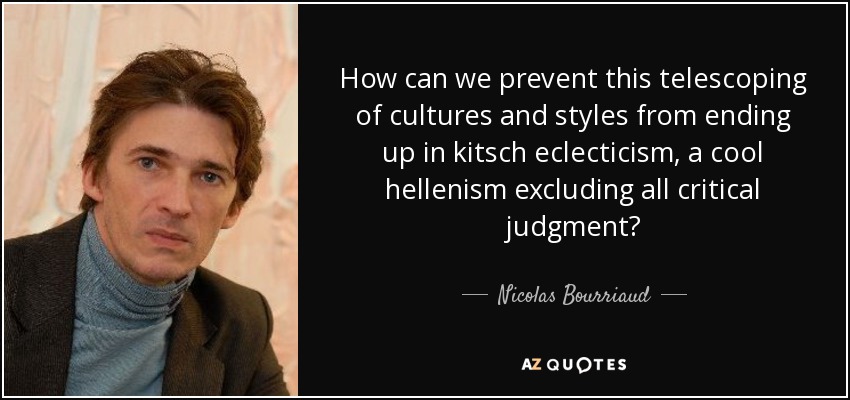 How can we prevent this telescoping of cultures and styles from ending up in kitsch eclecticism, a cool hellenism excluding all critical judgment? - Nicolas Bourriaud