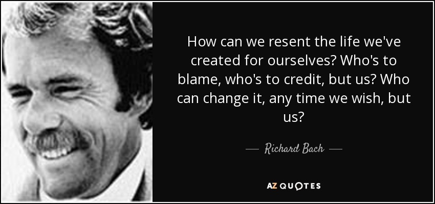 How can we resent the life we've created for ourselves? Who's to blame, who's to credit, but us? Who can change it, any time we wish, but us? - Richard Bach