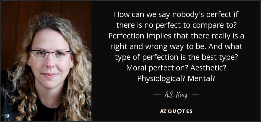 How can we say nobody's perfect if there is no perfect to compare to? Perfection implies that there really is a right and wrong way to be. And what type of perfection is the best type? Moral perfection? Aesthetic? Physiological? Mental? - A.S. King