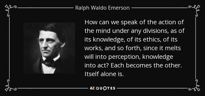 How can we speak of the action of the mind under any divisions, as of its knowledge, of its ethics, of its works, and so forth, since it melts will into perception, knowledge into act? Each becomes the other. Itself alone is. - Ralph Waldo Emerson