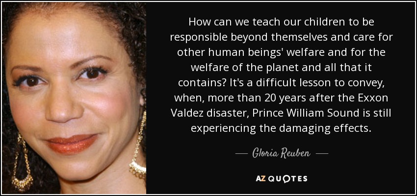 How can we teach our children to be responsible beyond themselves and care for other human beings' welfare and for the welfare of the planet and all that it contains? It's a difficult lesson to convey, when, more than 20 years after the Exxon Valdez disaster, Prince William Sound is still experiencing the damaging effects. - Gloria Reuben