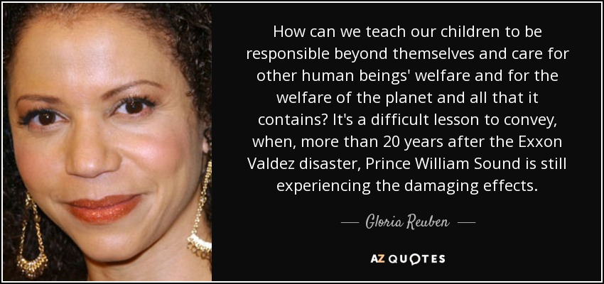 How can we teach our children to be responsible beyond themselves and care for other human beings' welfare and for the welfare of the planet and all that it contains? It's a difficult lesson to convey, when, more than 20 years after the Exxon Valdez disaster, Prince William Sound is still experiencing the damaging effects. - Gloria Reuben