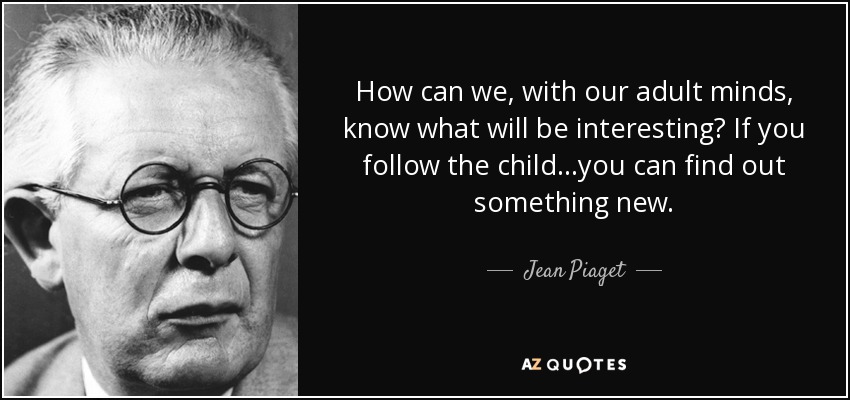 How can we, with our adult minds, know what will be interesting? If you follow the child...you can find out something new. - Jean Piaget