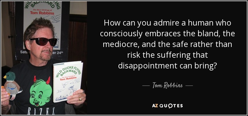 How can you admire a human who consciously embraces the bland, the mediocre, and the safe rather than risk the suffering that disappointment can bring? - Tom Robbins