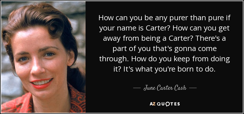 How can you be any purer than pure if your name is Carter? How can you get away from being a Carter? There's a part of you that's gonna come through. How do you keep from doing it? It's what you're born to do. - June Carter Cash