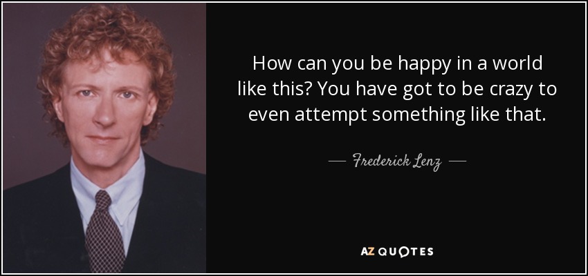 How can you be happy in a world like this? You have got to be crazy to even attempt something like that. - Frederick Lenz
