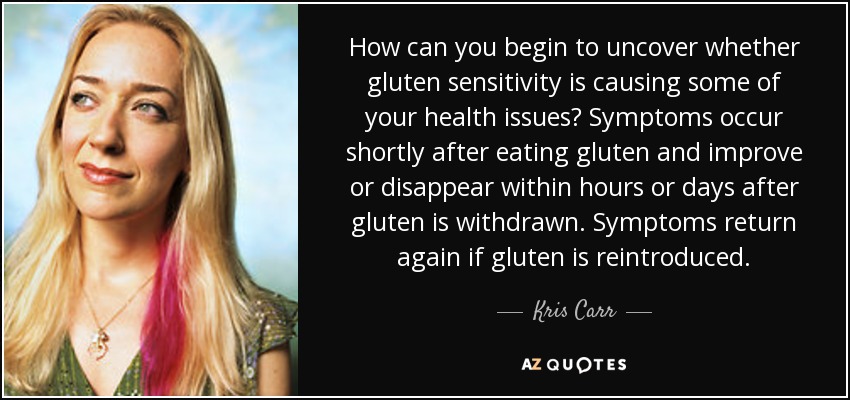How can you begin to uncover whether gluten sensitivity is causing some of your health issues? Symptoms occur shortly after eating gluten and improve or disappear within hours or days after gluten is withdrawn. Symptoms return again if gluten is reintroduced. - Kris Carr