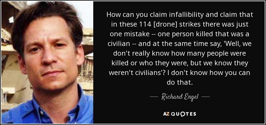 How can you claim infallibility and claim that in these 114 [drone] strikes there was just one mistake -- one person killed that was a civilian -- and at the same time say, 'Well, we don't really know how many people were killed or who they were, but we know they weren't civilians'? I don't know how you can do that. - Richard Engel