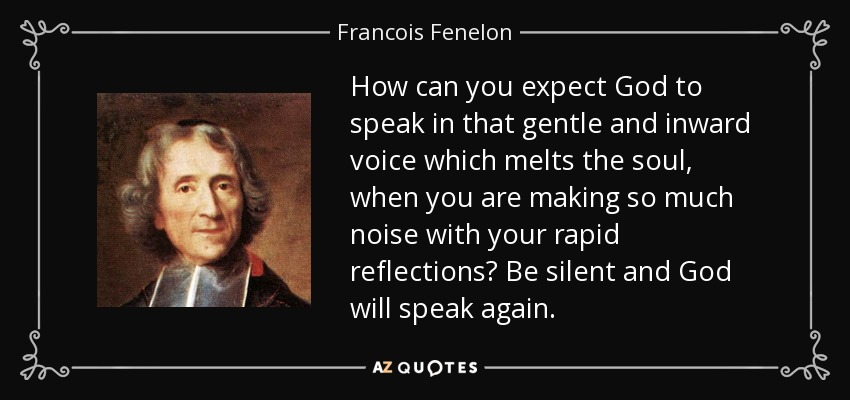How can you expect God to speak in that gentle and inward voice which melts the soul, when you are making so much noise with your rapid reflections? Be silent and God will speak again. - Francois Fenelon