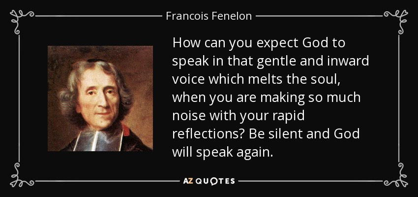 How can you expect God to speak in that gentle and inward voice which melts the soul, when you are making so much noise with your rapid reflections? Be silent and God will speak again. - Francois Fenelon