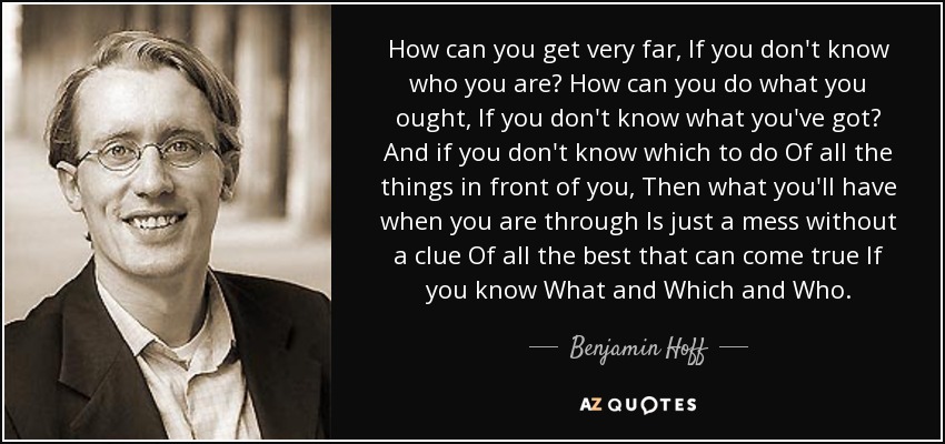 How can you get very far, If you don't know who you are? How can you do what you ought, If you don't know what you've got? And if you don't know which to do Of all the things in front of you, Then what you'll have when you are through Is just a mess without a clue Of all the best that can come true If you know What and Which and Who. - Benjamin Hoff