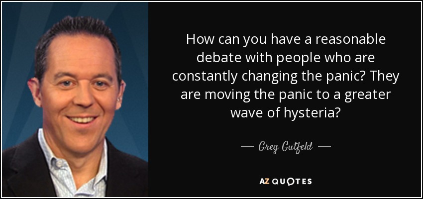 How can you have a reasonable debate with people who are constantly changing the panic? They are moving the panic to a greater wave of hysteria? - Greg Gutfeld