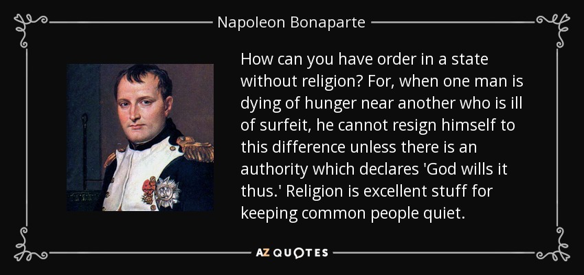 How can you have order in a state without religion? For, when one man is dying of hunger near another who is ill of surfeit, he cannot resign himself to this difference unless there is an authority which declares 'God wills it thus.' Religion is excellent stuff for keeping common people quiet. - Napoleon Bonaparte