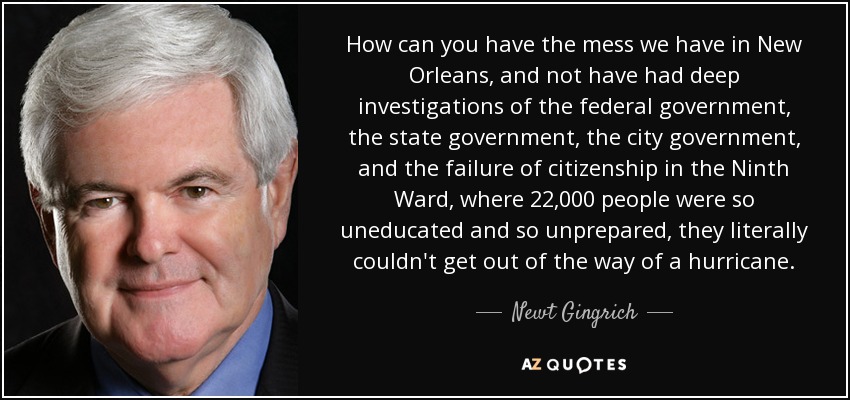 How can you have the mess we have in New Orleans, and not have had deep investigations of the federal government, the state government, the city government, and the failure of citizenship in the Ninth Ward, where 22,000 people were so uneducated and so unprepared, they literally couldn't get out of the way of a hurricane. - Newt Gingrich