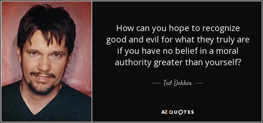 How can you hope to recognize good and evil for what they truly are if you have no belief in a moral authority greater than yourself? - Ted Dekker