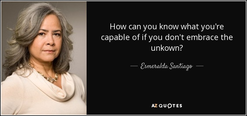 How can you know what you're capable of if you don't embrace the unkown? - Esmeralda Santiago