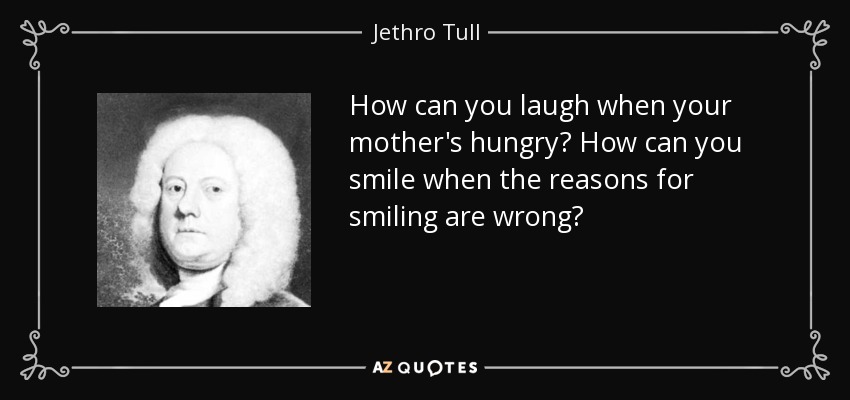 How can you laugh when your mother's hungry? How can you smile when the reasons for smiling are wrong? - Jethro Tull