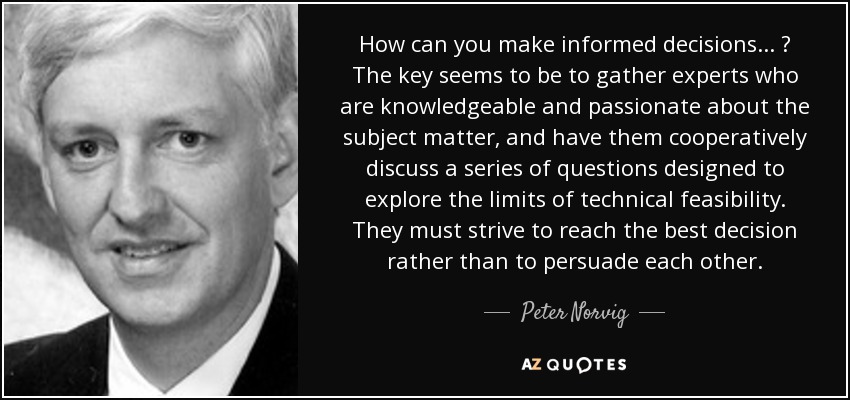 How can you make informed decisions ... ? The key seems to be to gather experts who are knowledgeable and passionate about the subject matter, and have them cooperatively discuss a series of questions designed to explore the limits of technical feasibility. They must strive to reach the best decision rather than to persuade each other. - Peter Norvig