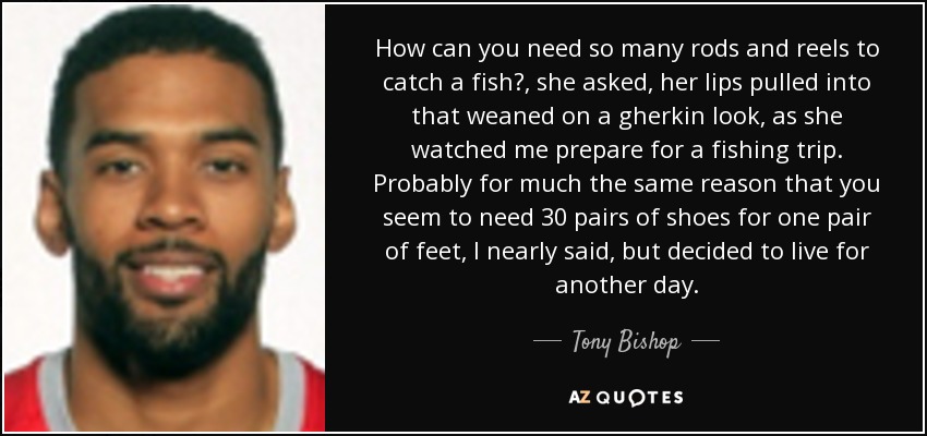 How can you need so many rods and reels to catch a fish? , she asked, her lips pulled into that weaned on a gherkin look, as she watched me prepare for a fishing trip. Probably for much the same reason that you seem to need 30 pairs of shoes for one pair of feet, I nearly said, but decided to live for another day. - Tony Bishop