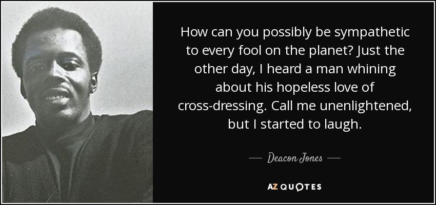 How can you possibly be sympathetic to every fool on the planet? Just the other day, I heard a man whining about his hopeless love of cross-dressing. Call me unenlightened, but I started to laugh. - Deacon Jones