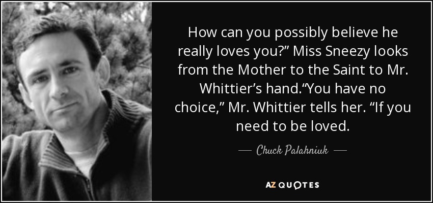 How can you possibly believe he really loves you?” Miss Sneezy looks from the Mother to the Saint to Mr. Whittier’s hand.“You have no choice,” Mr. Whittier tells her. “If you need to be loved. - Chuck Palahniuk