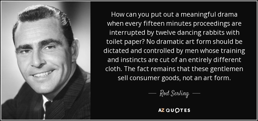 How can you put out a meaningful drama when every fifteen minutes proceedings are interrupted by twelve dancing rabbits with toilet paper? No dramatic art form should be dictated and controlled by men whose training and instincts are cut of an entirely different cloth. The fact remains that these gentlemen sell consumer goods, not an art form. - Rod Serling