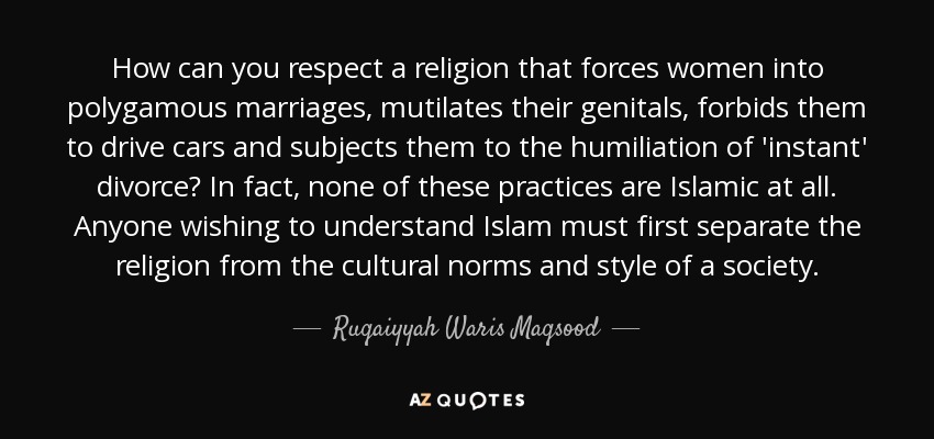 How can you respect a religion that forces women into polygamous marriages, mutilates their genitals, forbids them to drive cars and subjects them to the humiliation of 'instant' divorce? In fact, none of these practices are Islamic at all. Anyone wishing to understand Islam must first separate the religion from the cultural norms and style of a society. - Ruqaiyyah Waris Maqsood