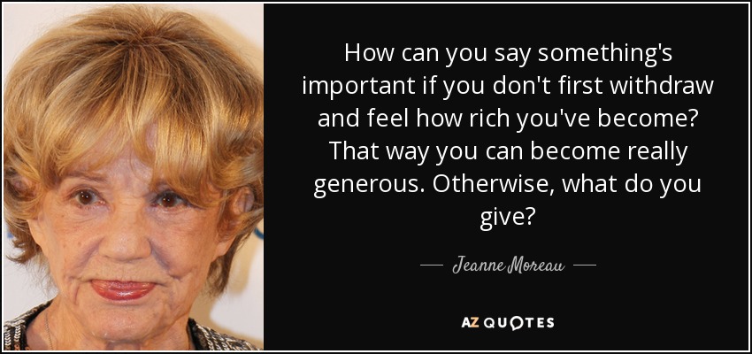 How can you say something's important if you don't first withdraw and feel how rich you've become? That way you can become really generous. Otherwise, what do you give? - Jeanne Moreau