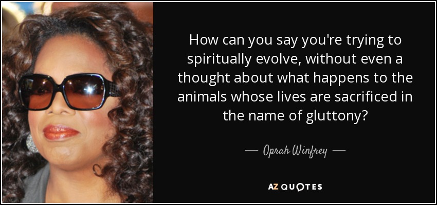 How can you say you're trying to spiritually evolve, without even a thought about what happens to the animals whose lives are sacrificed in the name of gluttony? - Oprah Winfrey