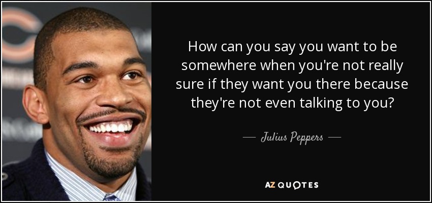 How can you say you want to be somewhere when you're not really sure if they want you there because they're not even talking to you? - Julius Peppers
