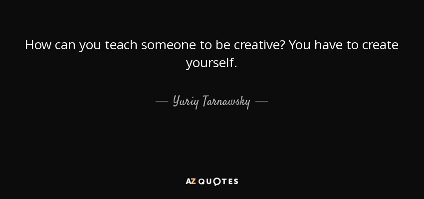 How can you teach someone to be creative? You have to create yourself. - Yuriy Tarnawsky