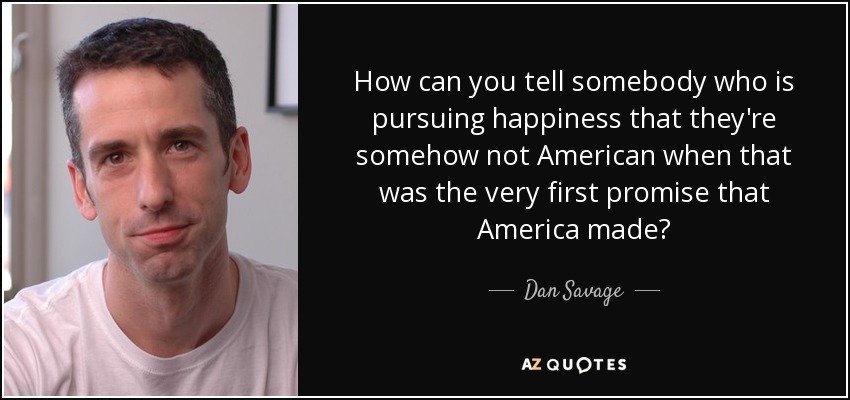 How can you tell somebody who is pursuing happiness that they're somehow not American when that was the very first promise that America made? - Dan Savage