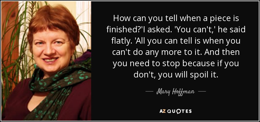 How can you tell when a piece is finished?'I asked. 'You can't,' he said flatly. 'All you can tell is when you can't do any more to it. And then you need to stop because if you don't, you will spoil it. - Mary Hoffman
