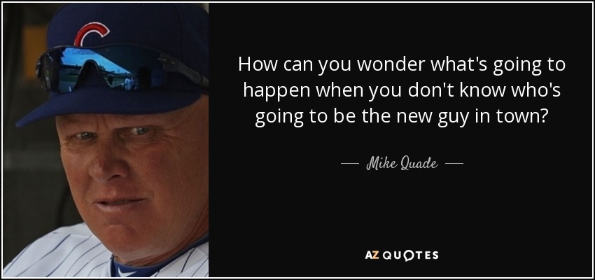 How can you wonder what's going to happen when you don't know who's going to be the new guy in town? - Mike Quade